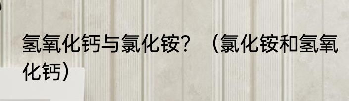 氢氧化钙与氯化铵？（氯化铵和氢氧化钙）