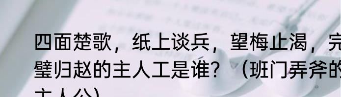 四面楚歌，纸上谈兵，望梅止渴，完璧归赵的主人工是谁？（班门弄斧的主人公）