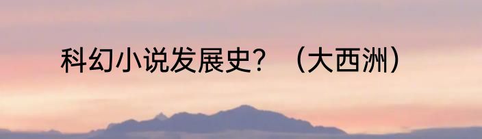 科幻小说发展史？（大西洲）