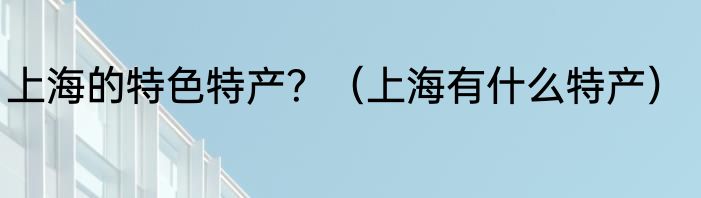 上海的特色特产？（上海有什么特产）
