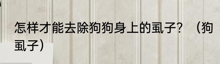 怎样才能去除狗狗身上的虱子？（狗虱子）