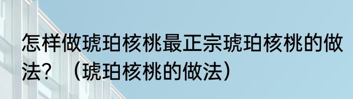 怎样做琥珀核桃最正宗琥珀核桃的做法？（琥珀核桃的做法）