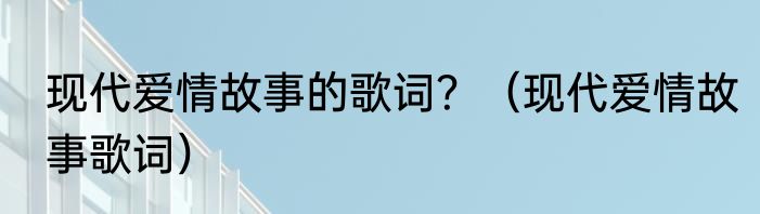 现代爱情故事的歌词？（现代爱情故事歌词）