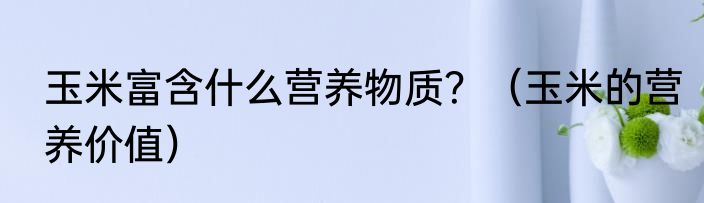 玉米富含什么营养物质？（玉米的营养价值）