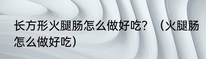 长方形火腿肠怎么做好吃？（火腿肠怎么做好吃）