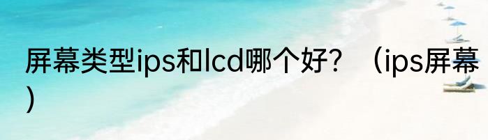 屏幕类型ips和lcd哪个好？（ips屏幕）
