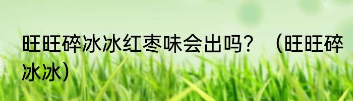 旺旺碎冰冰红枣味会出吗？（旺旺碎冰冰）