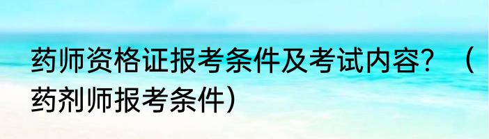 药师资格证报考条件及考试内容？（药剂师报考条件）