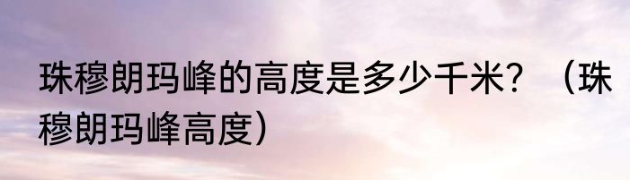 珠穆朗玛峰的高度是多少千米？（珠穆朗玛峰高度）