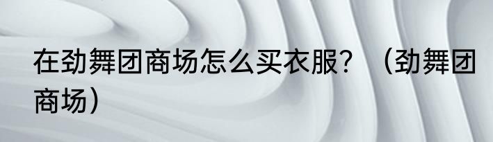 在劲舞团商场怎么买衣服？（劲舞团商场）
