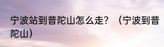 宁波站到普陀山怎么走？（宁波到普陀山）