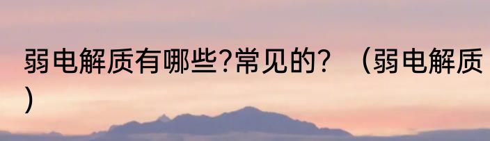 弱电解质有哪些?常见的？（弱电解质）