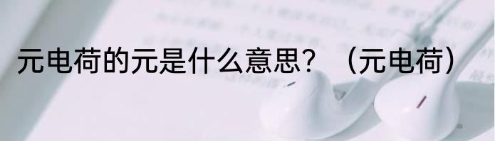 元电荷的元是什么意思？（元电荷）