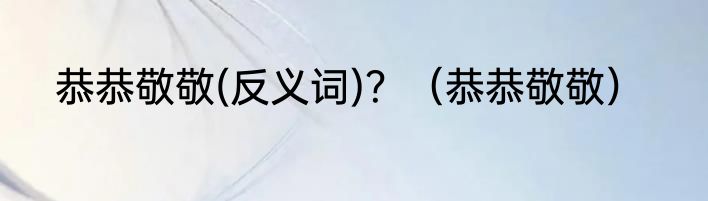 恭恭敬敬(反义词)?(恭恭敬敬)