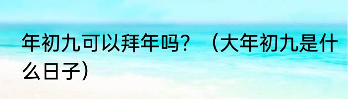 年初九可以拜年吗？（大年初九是什么日子）