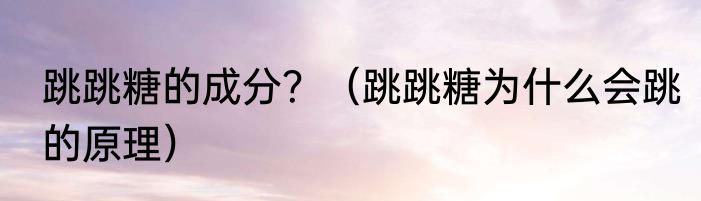 跳跳糖的成分？（跳跳糖为什么会跳的原理）