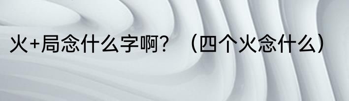 火+局念什么字啊？（四个火念什么）