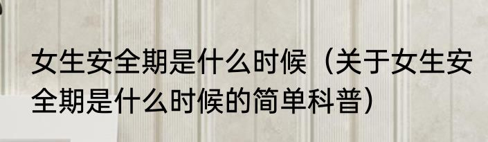 女生安全期是什么时候（关于女生安全期是什么时候的简单科普）