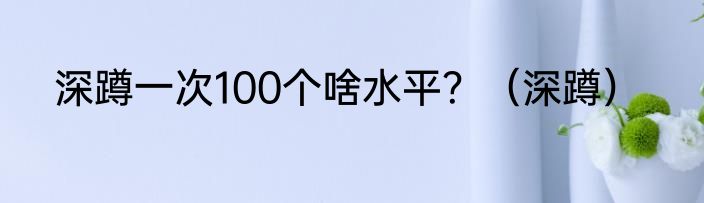 深蹲一次100个啥水平？（深蹲）