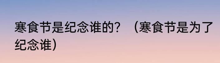 寒食节是纪念谁的？（寒食节是为了纪念谁）