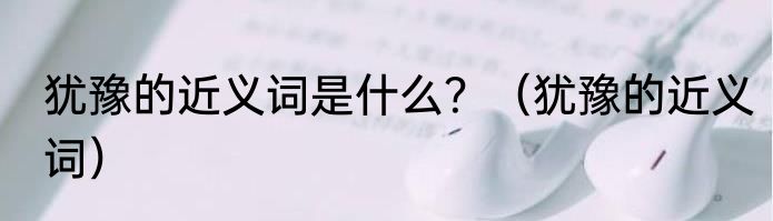 犹豫的近义词是什么？（犹豫的近义词）