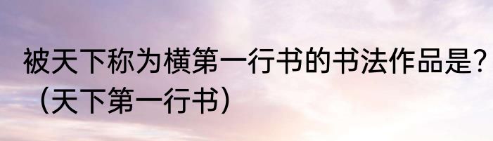 被天下称为横第一行书的书法作品是？（天下第一行书）