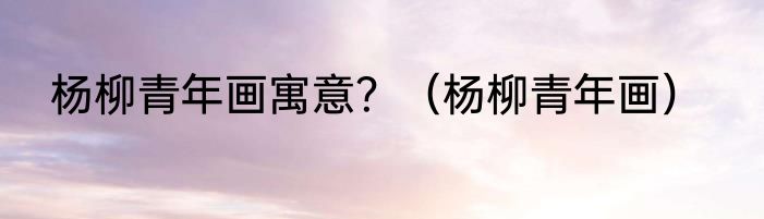 杨柳青年画寓意？（杨柳青年画）