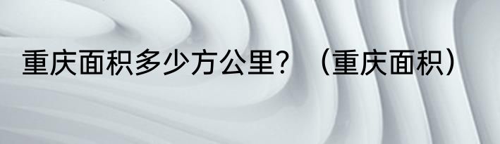 重庆面积多少方公里？（重庆面积）