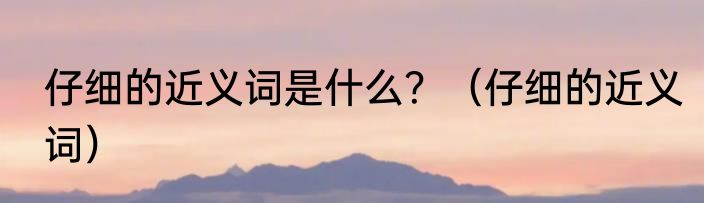 仔细的近义词是什么？（仔细的近义词）