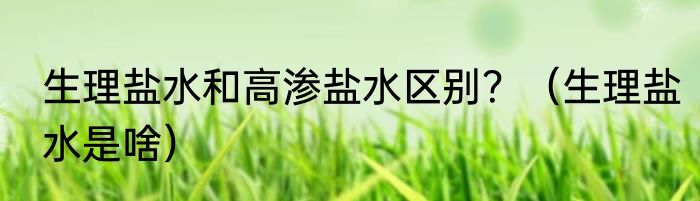 生理盐水和高渗盐水区别？（生理盐水是啥）