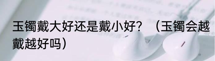 玉镯戴大好还是戴小好？（玉镯会越戴越好吗）