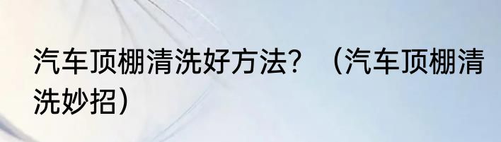 汽车顶棚清洗好方法？（汽车顶棚清洗妙招）
