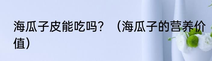海瓜子皮能吃吗？（海瓜子的营养价值）