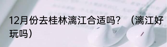 12月份去桂林漓江合适吗？（漓江好玩吗）