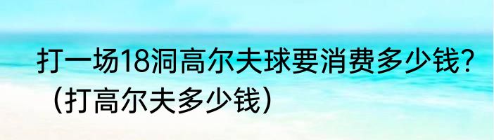 打一场18洞高尔夫球要消费多少钱？（打高尔夫多少钱）