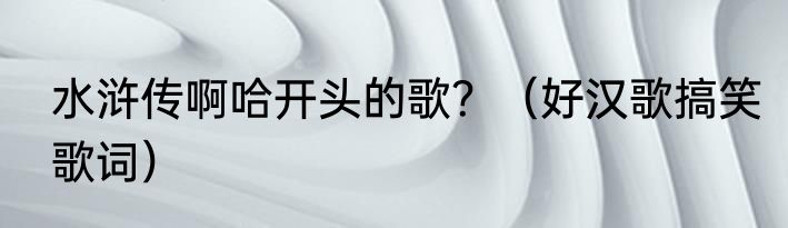 水浒传啊哈开头的歌？（好汉歌搞笑歌词）