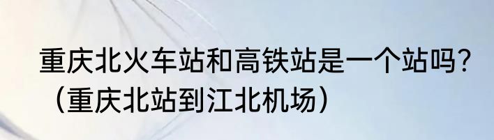 重庆北火车站和高铁站是一个站吗？（重庆北站到江北机场）