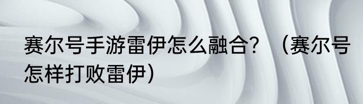 赛尔号手游雷伊怎么融合？（赛尔号怎样打败雷伊）
