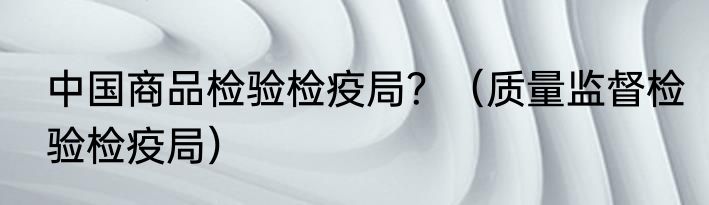 中国商品检验检疫局？（质量监督检验检疫局）