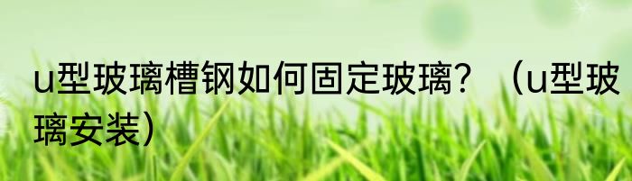 u型玻璃槽钢如何固定玻璃？（u型玻璃安装）