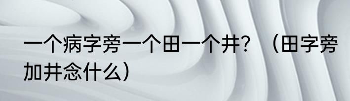 一个病字旁一个田一个井？（田字旁加井念什么）