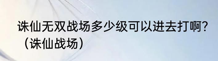 诛仙无双战场多少级可以进去打啊？（诛仙战场）