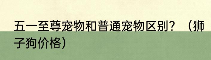 五一至尊宠物和普通宠物区别？（狮子狗价格）