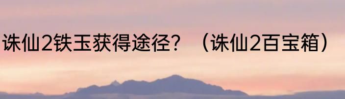 诛仙2铁玉获得途径？（诛仙2百宝箱）