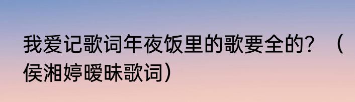 我爱记歌词年夜饭里的歌要全的？（侯湘婷暧昧歌词）