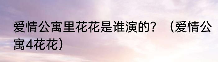 爱情公寓里花花是谁演的？（爱情公寓4花花）