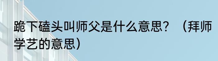 跪下磕头叫师父是什么意思？（拜师学艺的意思）