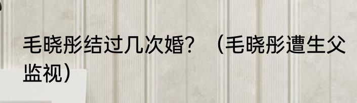 毛晓彤结过几次婚？（毛晓彤遭生父监视）