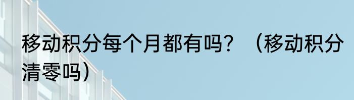 移动积分每个月都有吗？（移动积分清零吗）