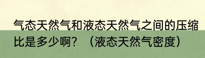 气态天然气和液态天然气之间的压缩比是多少啊？（液态天然气密度）